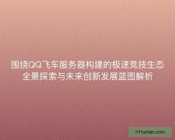 围绕QQ飞车服务器构建的极速竞技生态全景探索与未来创新发展蓝图解析