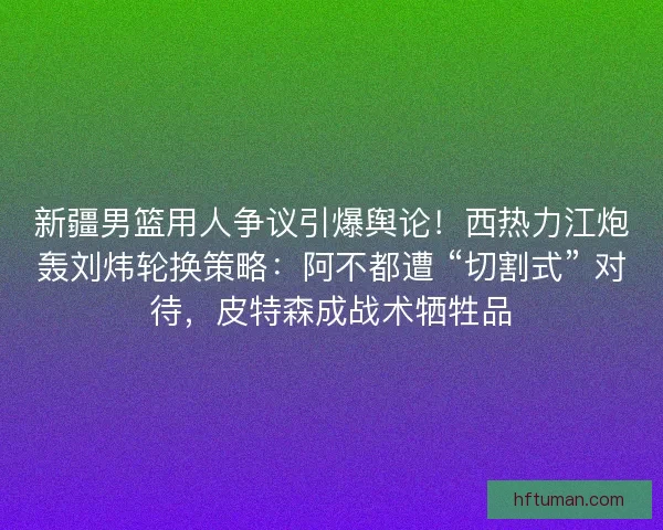新疆男篮用人争议引爆舆论！西热力江炮轰刘炜轮换策略：阿不都遭 “切割式” 对待，皮特森成战术牺牲品