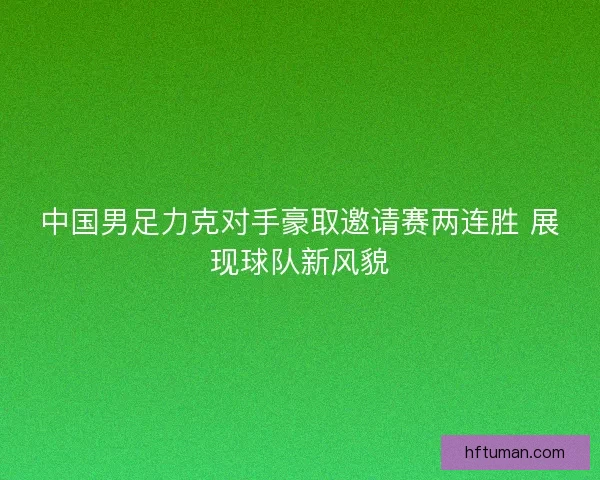 中国男足力克对手豪取邀请赛两连胜 展现球队新风貌