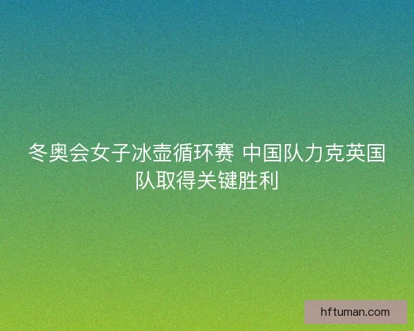 冬奥会女子冰壶循环赛 中国队力克英国队取得关键胜利